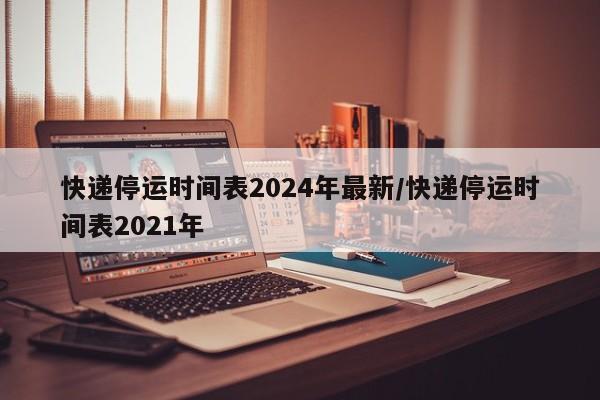 快递停运时间表2024年最新/快递停运时间表2021年