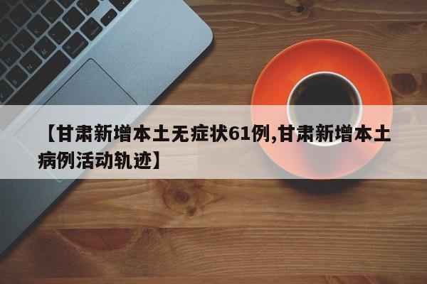 【甘肃新增本土无症状61例,甘肃新增本土病例活动轨迹】
