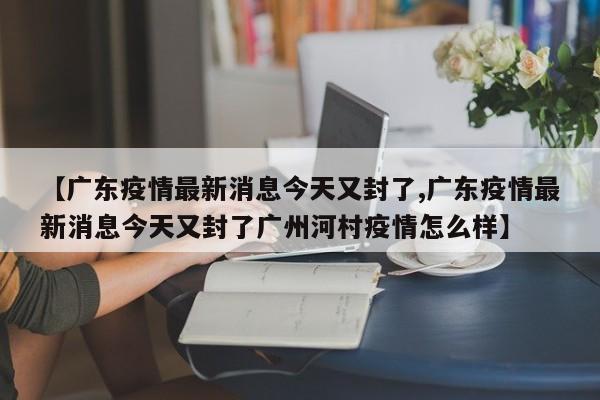 【广东疫情最新消息今天又封了,广东疫情最新消息今天又封了广州河村疫情怎么样】
