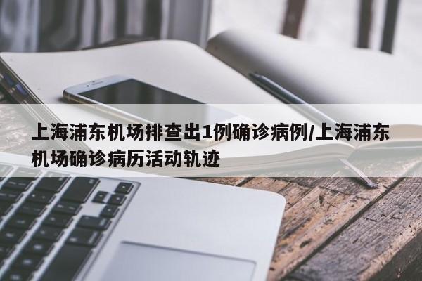 上海浦东机场排查出1例确诊病例/上海浦东机场确诊病历活动轨迹