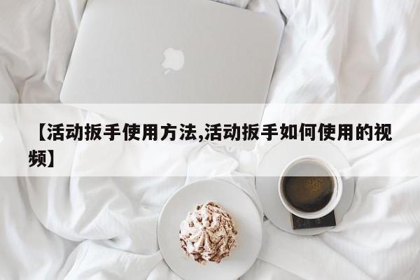 【活动扳手使用方法,活动扳手如何使用的视频】