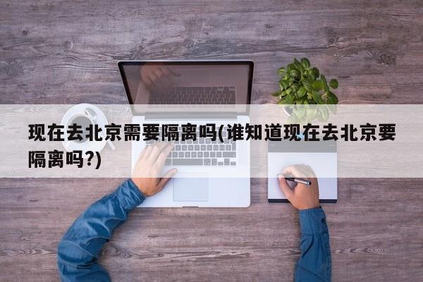 现在去北京需要隔离吗(谁知道现在去北京要隔离吗?)