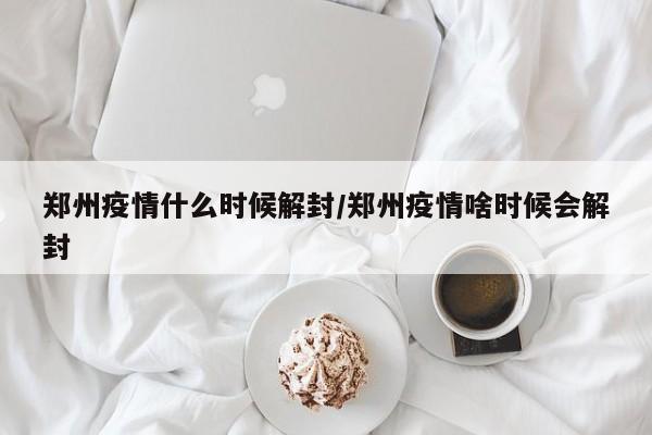郑州疫情什么时候解封/郑州疫情啥时候会解封