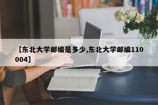 【东北大学邮编是多少,东北大学邮编110004】