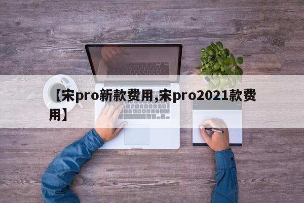 【宋pro新款费用,宋pro2021款费用】
