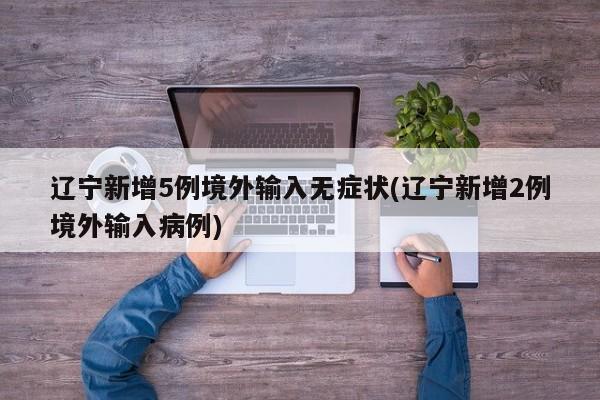 辽宁新增5例境外输入无症状(辽宁新增2例境外输入病例)