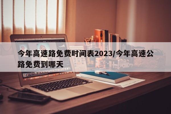 今年高速路免费时间表2023/今年高速公路免费到哪天