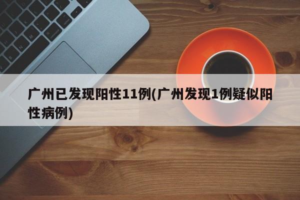 广州已发现阳性11例(广州发现1例疑似阳性病例)