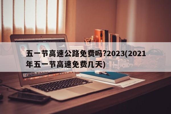 五一节高速公路免费吗?2023(2021年五一节高速免费几天)