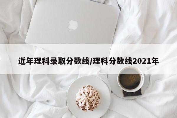 近年理科录取分数线/理科分数线2021年