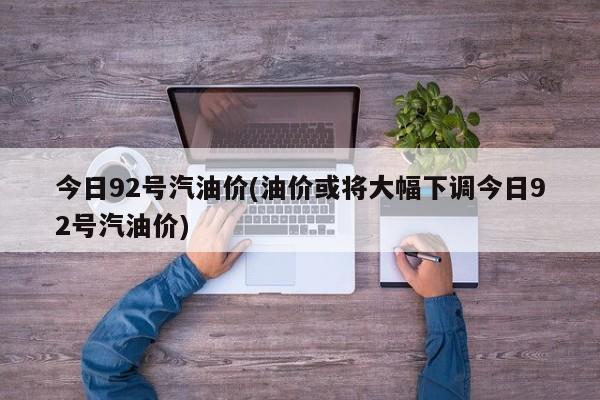 今日92号汽油价(油价或将大幅下调今日92号汽油价)