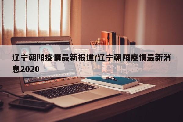 辽宁朝阳疫情最新报道/辽宁朝阳疫情最新消息2020