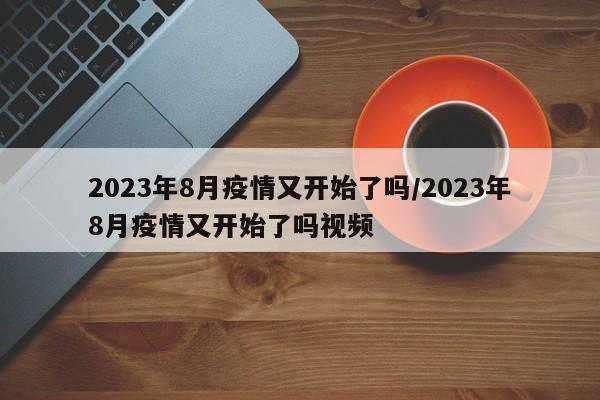 2023年8月疫情又开始了吗/2023年8月疫情又开始了吗视频