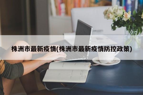 株洲市最新疫情(株洲市最新疫情防控政策)