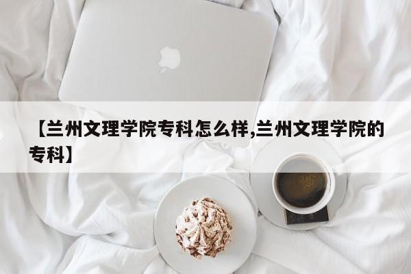 【兰州文理学院专科怎么样,兰州文理学院的专科】