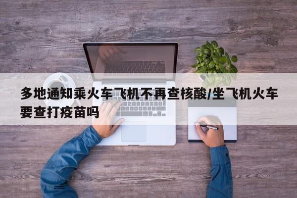 多地通知乘火车飞机不再查核酸/坐飞机火车要查打疫苗吗