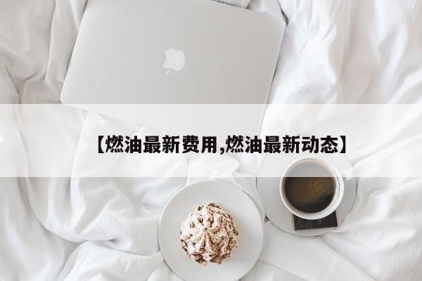 【燃油最新费用,燃油最新动态】