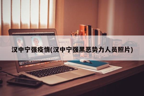 汉中宁强疫情(汉中宁强黑恶势力人员照片)