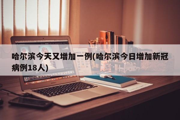 哈尔滨今天又增加一例(哈尔滨今日增加新冠病例18人)