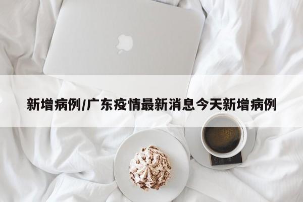 新增病例/广东疫情最新消息今天新增病例