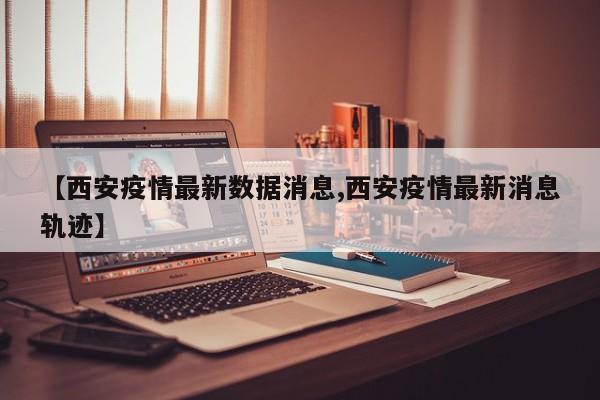 【西安疫情最新数据消息,西安疫情最新消息轨迹】