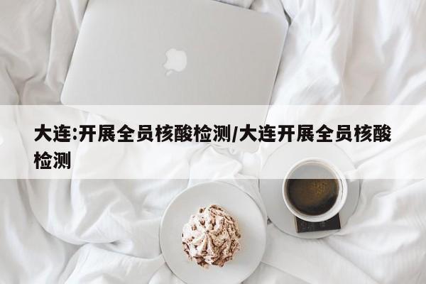 大连:开展全员核酸检测/大连开展全员核酸检测