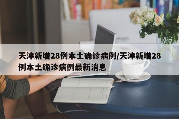 天津新增28例本土确诊病例/天津新增28例本土确诊病例最新消息