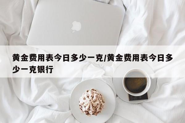 黄金费用表今日多少一克/黄金费用表今日多少一克银行