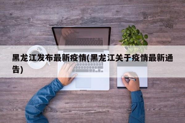 黑龙江发布最新疫情(黑龙江关于疫情最新通告)