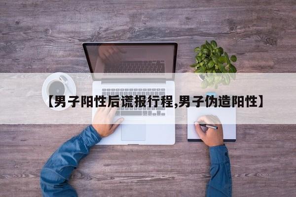 【男子阳性后谎报行程,男子伪造阳性】