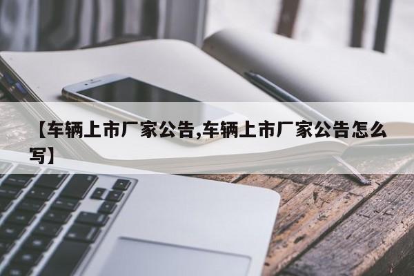 【车辆上市厂家公告,车辆上市厂家公告怎么写】