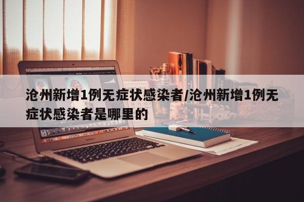 沧州新增1例无症状感染者/沧州新增1例无症状感染者是哪里的