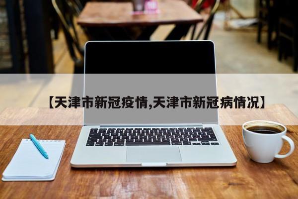 【天津市新冠疫情,天津市新冠病情况】