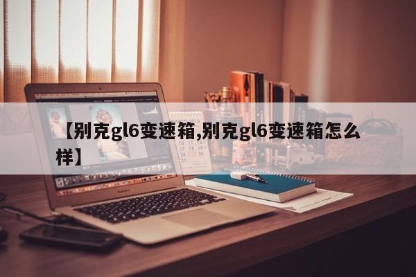 【别克gl6变速箱,别克gl6变速箱怎么样】