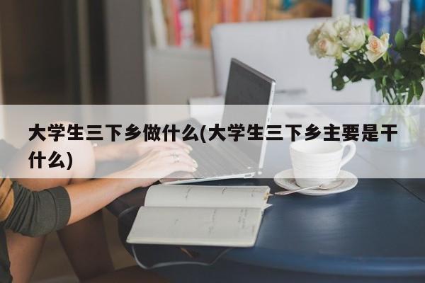 大学生三下乡做什么(大学生三下乡主要是干什么)
