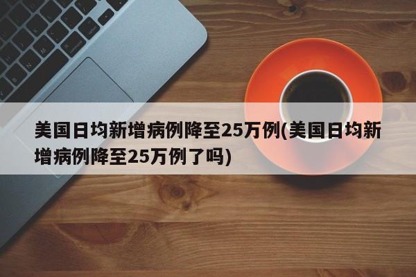 美国日均新增病例降至25万例(美国日均新增病例降至25万例了吗)