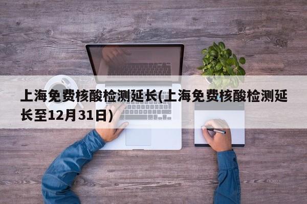 上海免费核酸检测延长(上海免费核酸检测延长至12月31日)