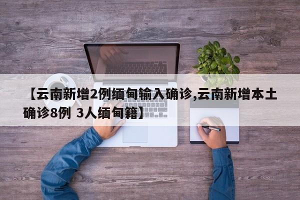 【云南新增2例缅甸输入确诊,云南新增本土确诊8例 3人缅甸籍】