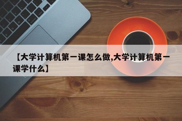 【大学计算机第一课怎么做,大学计算机第一课学什么】