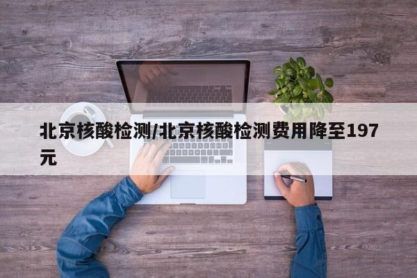 北京核酸检测/北京核酸检测费用降至197元