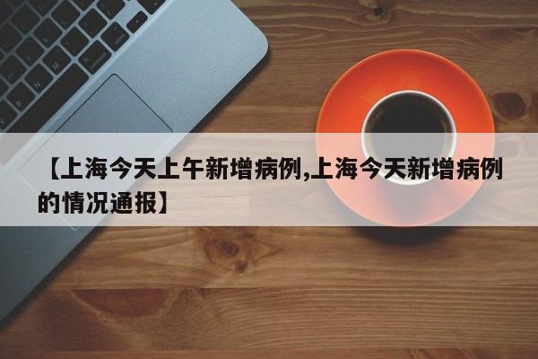 【上海今天上午新增病例,上海今天新增病例的情况通报】