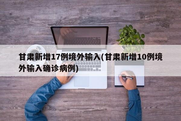 甘肃新增17例境外输入(甘肃新增10例境外输入确诊病例)