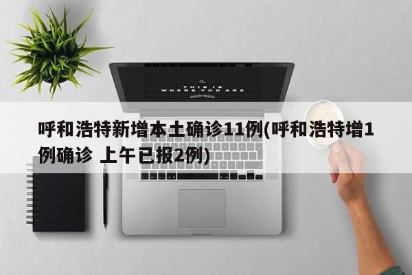 呼和浩特新增本土确诊11例(呼和浩特增1例确诊 上午已报2例)