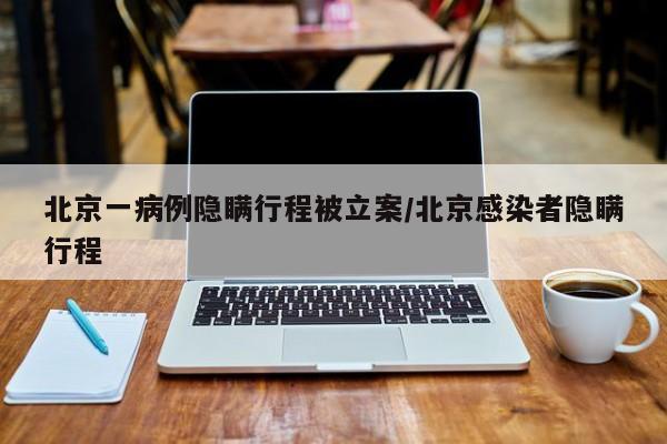 北京一病例隐瞒行程被立案/北京感染者隐瞒行程