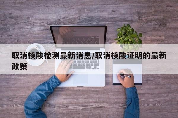 取消核酸检测最新消息/取消核酸证明的最新政策
