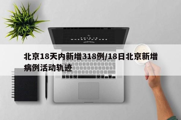 北京18天内新增318例/18日北京新增病例活动轨迹