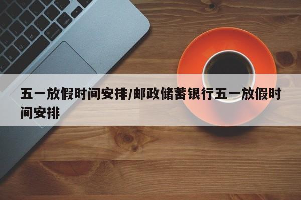 五一放假时间安排/邮政储蓄银行五一放假时间安排