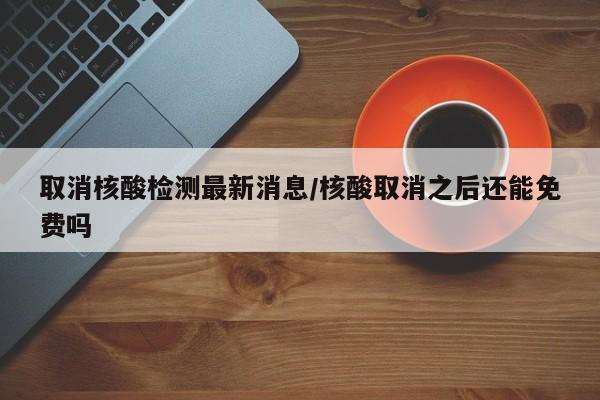 取消核酸检测最新消息/核酸取消之后还能免费吗