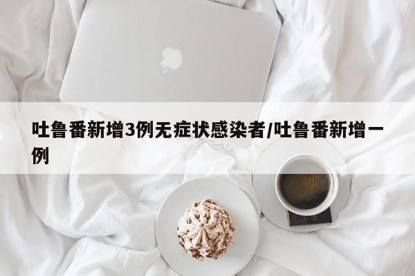 吐鲁番新增3例无症状感染者/吐鲁番新增一例