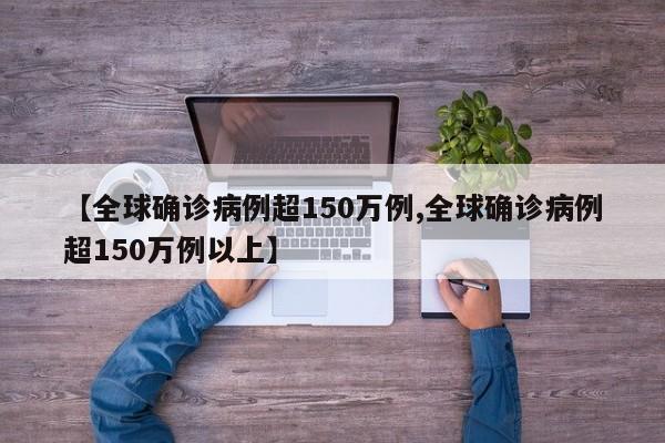 【全球确诊病例超150万例,全球确诊病例超150万例以上】